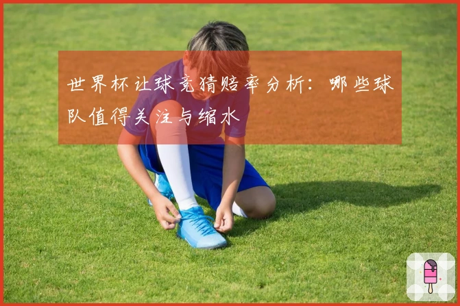 世界杯让球竞猜赔率分析：哪些球队值得关注与缩水